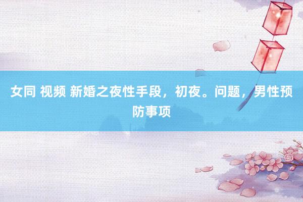 女同 视频 新婚之夜性手段,初夜。问题,男性预防事项