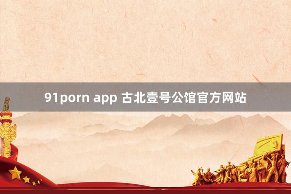 91porn app 古北壹号公馆官方网站