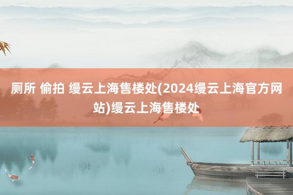 厕所 偷拍 缦云上海售楼处(2024缦云上海官方网站)缦云上海售楼处