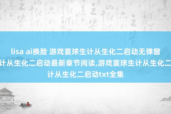 lisa ai换脸 游戏寰球生计从生化二启动无弹窗，游戏寰球生计从生化二启动最新章节阅读，游戏寰球生计从生化二启动txt全集