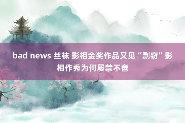 bad news 丝袜 影相金奖作品又见“剽窃”影相作秀为何屡禁不啻