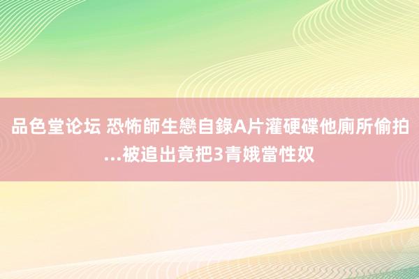 品色堂论坛 恐怖師生戀自錄A片灌硬碟　他廁所偷拍...被追出竟把3青娥當性奴