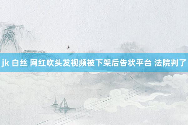 jk 白丝 网红吹头发视频被下架后告状平台 法院判了