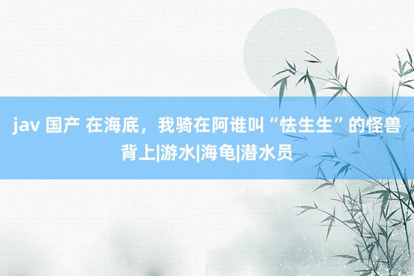 jav 国产 在海底，我骑在阿谁叫“怯生生”的怪兽背上|游水|海龟|潜水员