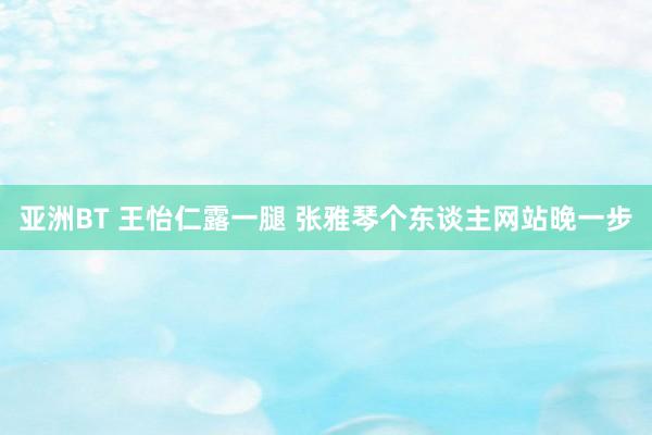 亚洲BT 王怡仁露一腿 张雅琴个东谈主网站晚一步