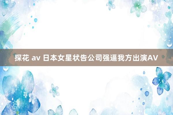 探花 av 日本女星状告公司强逼我方出演AV