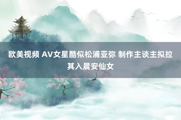欧美视频 AV女星酷似松浦亚弥 制作主谈主拟拉其入晨安仙女