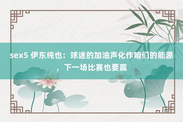 sex5 伊东纯也：球迷的加油声化作咱们的能源，下一场比赛也要赢