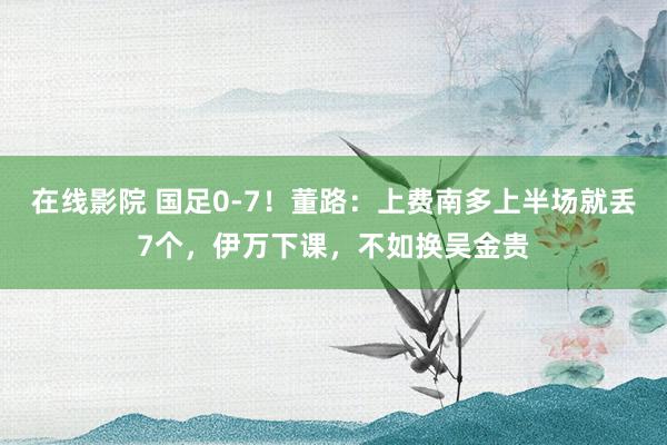 在线影院 国足0-7！董路：上费南多上半场就丢7个，伊万下课，不如换吴金贵