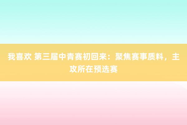 我喜欢 第三届中青赛初回来：聚焦赛事质料，主攻所在预选赛