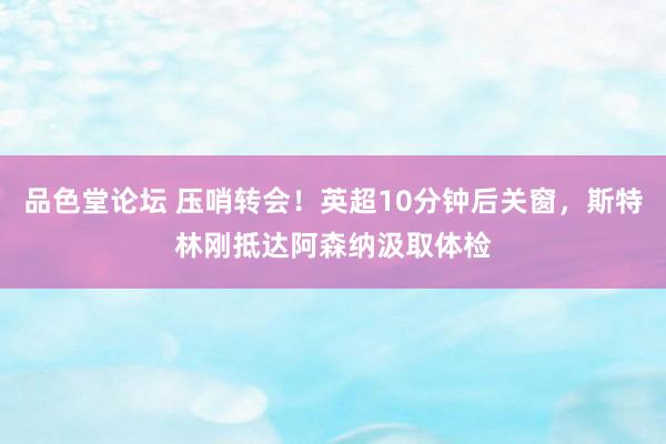 品色堂论坛 压哨转会！英超10分钟后关窗，斯特林刚抵达阿森纳汲取体检