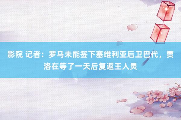 影院 记者：罗马未能签下塞维利亚后卫巴代，贾洛在等了一天后复返王人灵