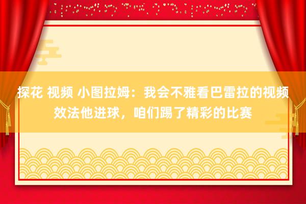 探花 视频 小图拉姆：我会不雅看巴雷拉的视频效法他进球，咱们踢了精彩的比赛
