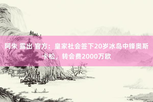 阿朱 露出 官方：皇家社会签下20岁冰岛中锋奥斯卡松，转会费2000万欧