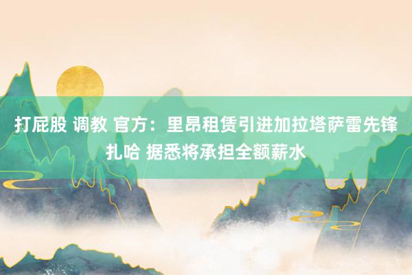 打屁股 调教 官方：里昂租赁引进加拉塔萨雷先锋扎哈 据悉将承担全额薪水