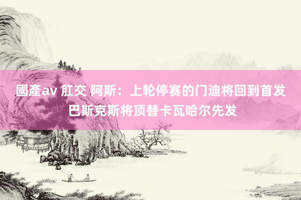國產av 肛交 阿斯：上轮停赛的门迪将回到首发 巴斯克斯将顶替卡瓦哈尔先发