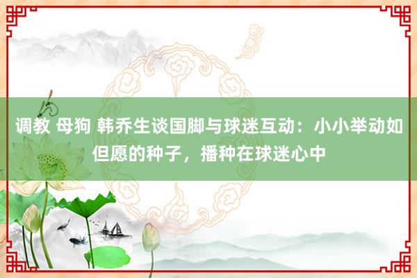 调教 母狗 韩乔生谈国脚与球迷互动：小小举动如但愿的种子，播种在球迷心中