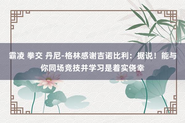 霸凌 拳交 丹尼-格林感谢吉诺比利：据说！能与你同场竞技并学习是着实侥幸