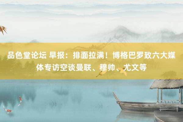 品色堂论坛 早报：排面拉满！博格巴罗致六大媒体专访空谈曼联、穆帅、尤文等