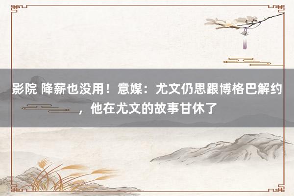 影院 降薪也没用！意媒：尤文仍思跟博格巴解约，他在尤文的故事甘休了