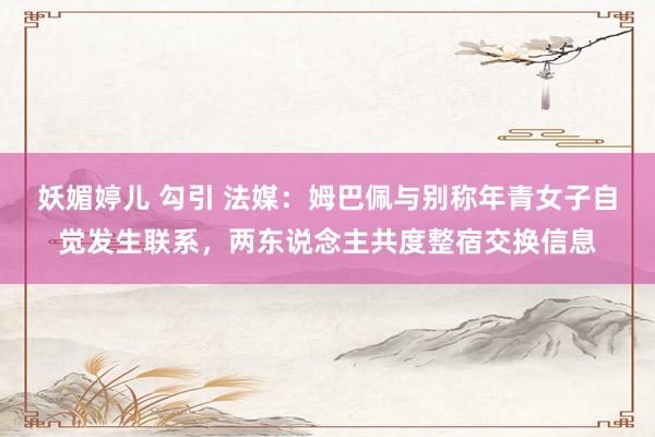 妖媚婷儿 勾引 法媒：姆巴佩与别称年青女子自觉发生联系，两东说念主共度整宿交换信息