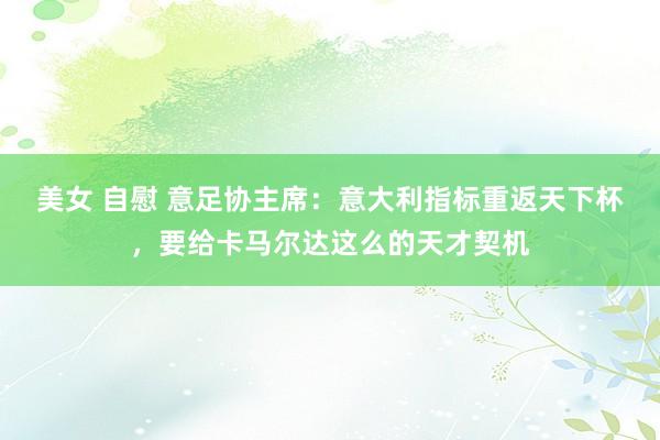 美女 自慰 意足协主席：意大利指标重返天下杯，要给卡马尔达这么的天才契机
