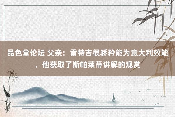 品色堂论坛 父亲：雷特吉很骄矜能为意大利效能，他获取了斯帕莱蒂讲解的观赏
