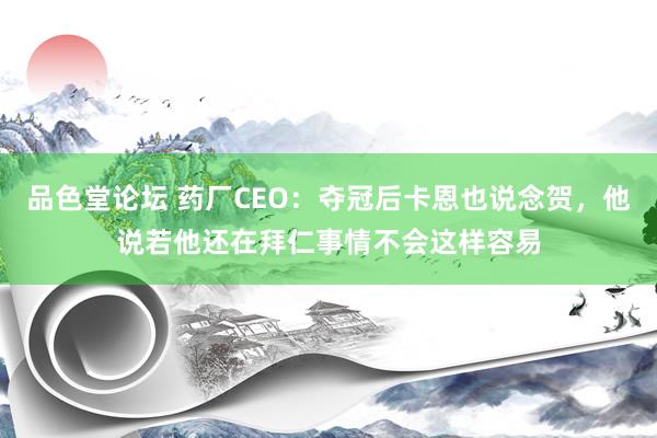 品色堂论坛 药厂CEO：夺冠后卡恩也说念贺，他说若他还在拜仁事情不会这样容易