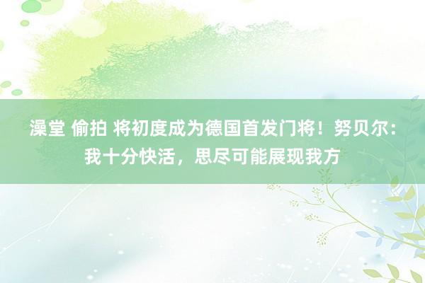 澡堂 偷拍 将初度成为德国首发门将！努贝尔：我十分快活，思尽可能展现我方