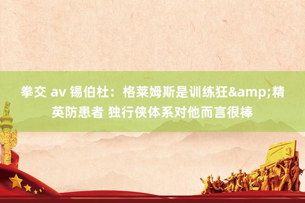 拳交 av 锡伯杜：格莱姆斯是训练狂&精英防患者 独行侠体系对他而言很棒