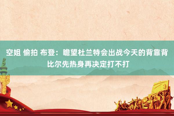 空姐 偷拍 布登：瞻望杜兰特会出战今天的背靠背 比尔先热身再决定打不打