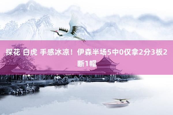 探花 白虎 手感冰凉！伊森半场5中0仅拿2分3板2断1帽