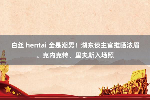 白丝 hentai 全是潮男！湖东谈主官推晒浓眉、克内克特、里夫斯入场照