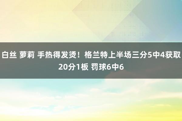 白丝 萝莉 手热得发烫！格兰特上半场三分5中4获取20分1板 罚球6中6