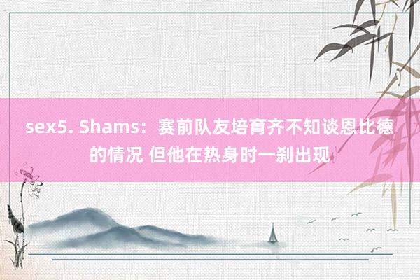sex5. Shams：赛前队友培育齐不知谈恩比德的情况 但他在热身时一刹出现
