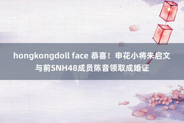 hongkongdoll face 恭喜！申花小将朱启文与前SNH48成员陈音领取成婚证
