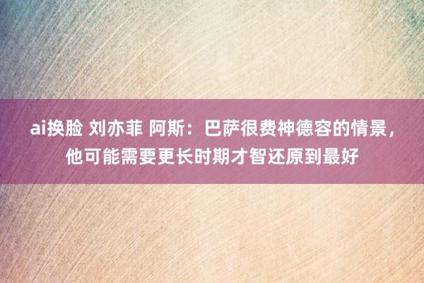 ai换脸 刘亦菲 阿斯：巴萨很费神德容的情景，他可能需要更长时期才智还原到最好