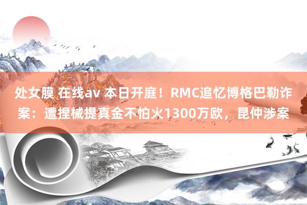 处女膜 在线av 本日开庭！RMC追忆博格巴勒诈案：遭捏械提真金不怕火1300万欧，昆仲涉案