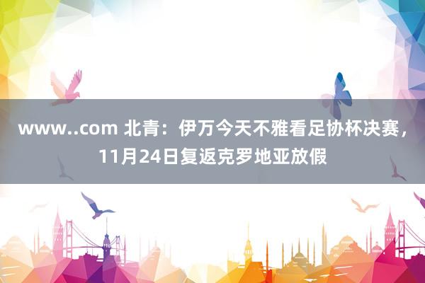 www..com 北青：伊万今天不雅看足协杯决赛，11月24日复返克罗地亚放假