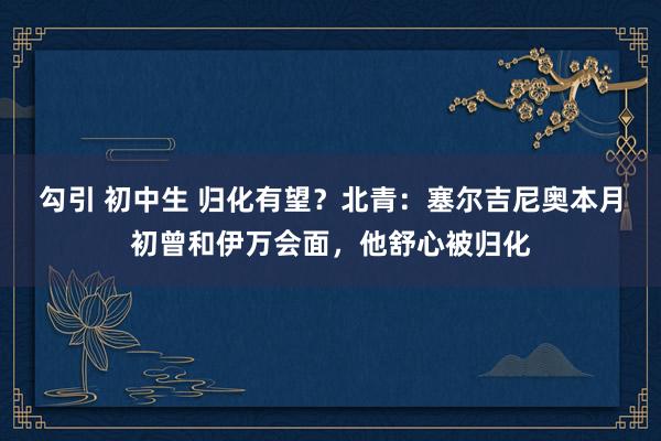 勾引 初中生 归化有望？北青：塞尔吉尼奥本月初曾和伊万会面，他舒心被归化