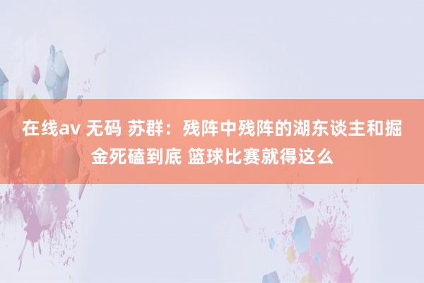 在线av 无码 苏群：残阵中残阵的湖东谈主和掘金死磕到底 篮球比赛就得这么