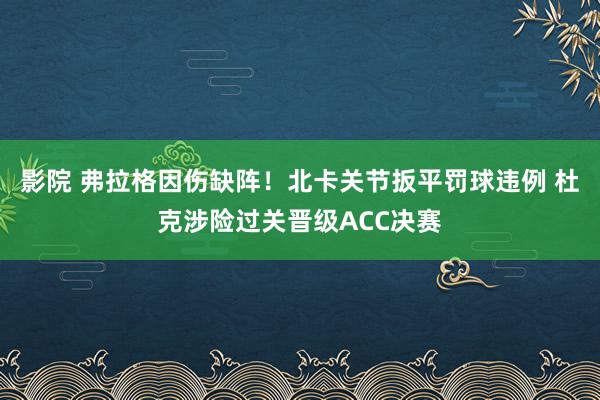 影院 弗拉格因伤缺阵！北卡关节扳平罚球违例 杜克涉险过关晋级ACC决赛