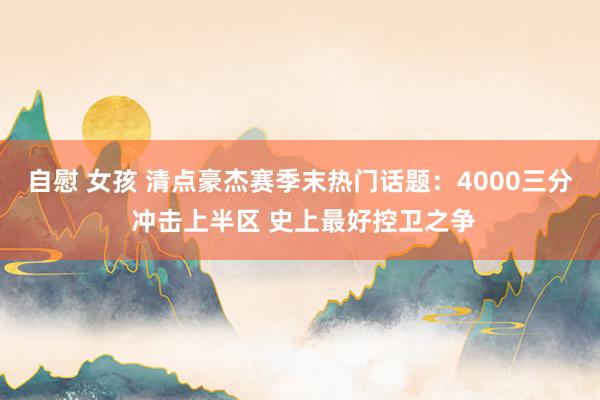 自慰 女孩 清点豪杰赛季末热门话题：4000三分 冲击上半区 史上最好控卫之争