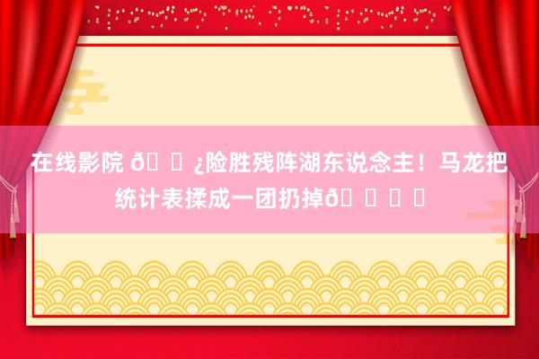 在线影院 👿险胜残阵湖东说念主！马龙把统计表揉成一团扔掉🗑️