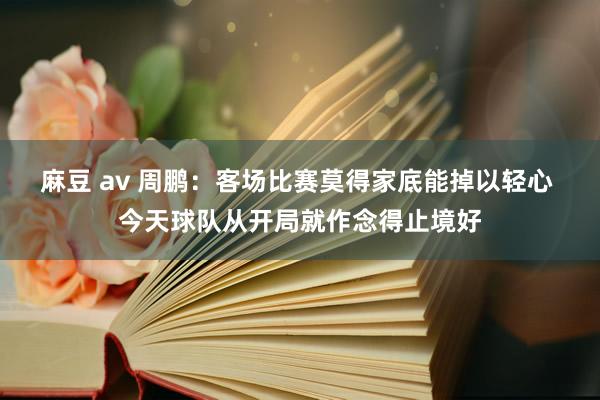 麻豆 av 周鹏：客场比赛莫得家底能掉以轻心 今天球队从开局就作念得止境好