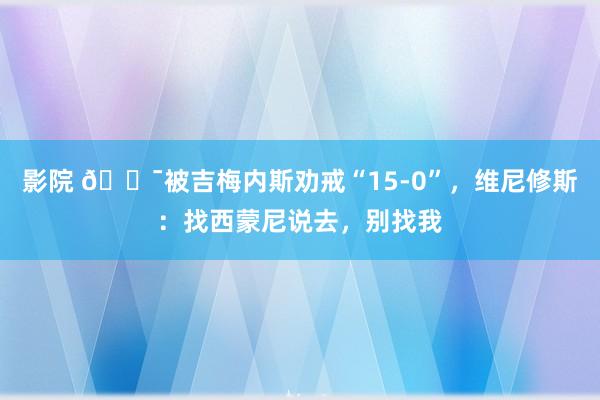 影院 😯被吉梅内斯劝戒“15-0”，维尼修斯：找西蒙尼说去，别找我