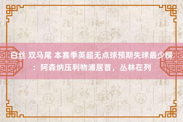 白丝 双马尾 本赛季英超无点球预期失球最少榜：阿森纳压利物浦居首，丛林在列