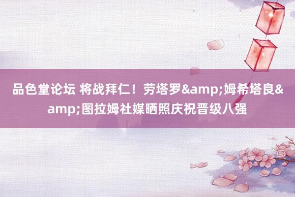品色堂论坛 将战拜仁！劳塔罗&姆希塔良&图拉姆社媒晒照庆祝晋级八强