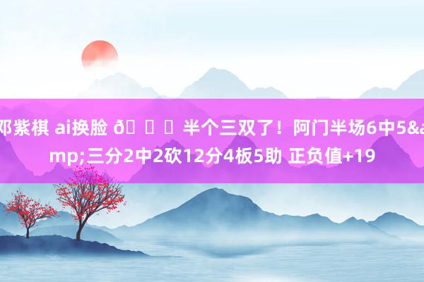 邓紫棋 ai换脸 😈半个三双了！阿门半场6中5&三分2中2砍12分4板5助 正负值+19