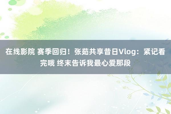 在线影院 赛季回归！张茹共享昔日Vlog：紧记看完哦 终末告诉我最心爱那段